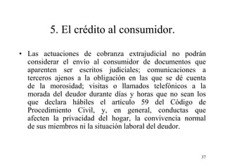 5. El crédito al consumidor.

• Las actuaciones de cobranza extrajudicial no podrán
  considerar el envío al consumidor de documentos que
  aparenten ser escritos judiciales; comunicaciones a
  terceros ajenos a la obligación en las que se dé cuenta
  de la morosidad; visitas o llamados telefónicos a la
  morada del deudor durante días y horas que no sean los
  que declara hábiles el artículo 59 del Código de
  Procedimiento Civil, y, en general, conductas que
  afecten la privacidad del hogar, la convivencia normal
  de sus miembros ni la situación laboral del deudor.



                                                       37
 