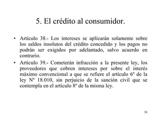 5. El crédito al consumidor.

• Artículo 38.- Los intereses se aplicarán solamente sobre
  los saldos insolutos del crédito concedido y los pagos no
  podrán ser exigidos por adelantado, salvo acuerdo en
  contrario.
• Artículo 39.- Cometerán infracción a la presente ley, los
  proveedores que cobren intereses por sobre el interés
  máximo convencional a que se refiere el artículo 6º de la
  ley Nº 18.010, sin perjuicio de la sanción civil que se
  contempla en el artículo 8º de la misma ley.



                                                         38
 