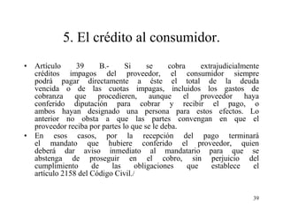 5. El crédito al consumidor.
• Artículo     39      B.-     Si     se     cobra     extrajudicialmente
  créditos impagos del proveedor, el consumidor siempre
  podrá pagar directamente a éste el total de la deuda
  vencida o de las cuotas impagas, incluidos los gastos de
  cobranza que procedieren, aunque el proveedor haya
  conferido diputación para cobrar y recibir el pago, o
  ambos hayan designado una persona para estos efectos. Lo
  anterior no obsta a que las partes convengan en que el
  proveedor reciba por partes lo que se le deba.
• En esos casos, por la recepción del pago terminará
  el mandato que hubiere conferido el proveedor, quien
  deberá dar aviso inmediato al mandatario para que se
  abstenga de proseguir en el cobro, sin perjuicio del
  cumplimiento      de     las    obligaciones     que    establece    el
  artículo 2158 del Código Civil./


                                                                       39
 