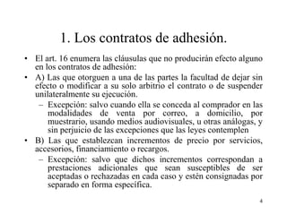 1. Los contratos de adhesión.
• El art. 16 enumera las cláusulas que no producirán efecto alguno
  en los contratos de adhesión:
• A) Las que otorguen a una de las partes la facultad de dejar sin
  efecto o modificar a su solo arbitrio el contrato o de suspender
  unilateralmente su ejecución.
   – Excepción: salvo cuando ella se conceda al comprador en las
      modalidades de venta por correo, a domicilio, por
      muestrario, usando medios audiovisuales, u otras análogas, y
      sin perjuicio de las excepciones que las leyes contemplen
• B) Las que establezcan incrementos de precio por servicios,
  accesorios, financiamiento o recargos.
   – Excepción: salvo que dichos incrementos correspondan a
      prestaciones adicionales que sean susceptibles de ser
      aceptadas o rechazadas en cada caso y estén consignadas por
      separado en forma específica.
                                                                 4
 