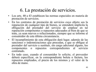 6. La prestación de servicios.
• Los arts. 40 a 43 establecen las normas especiales en materia de
  prestación de servicios.
• En los contratos de prestación de servicios cuyo objeto sea la
  reparación de cualquier tipo de bienes, se entenderá implícita la
  obligación del prestador del servicio de emplear en tal
  reparación componentes o repuestos adecuados al bien de que se
  trate, ya sean nuevos o refaccionados, siempre que se informe al
  consumidor de esta última circunstancia.
• El incumplimiento de esta obligación dará lugar, además de las
  sanciones o indemnizaciones que procedan, a que se obligue al
  prestador del servicio a sustituir, sin cargo adicional alguno, los
  componentes o repuestos correspondientes al servicio
  contratado.
• En todo caso, cuando el consumidor lo solicite, el proveedor
  deberá especificar, en la correspondiente boleta o factura, los
  repuestos empleados, el precio de los mismos y el valor de la
  obra de mano.
                                                                   40
 