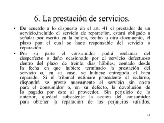6. La prestación de servicios.
• De acuerdo a lo dispuesto en el art. 41 el prestador de un
  servicio,incluido el servicio de reparación, estará obligado a
  señalar por escrito en la boleta, recibo u otro documento, el
  plazo por el cual se hace responsable del servicio o
  reparación.
• Por su parte el consumidor podrá reclamar del
  desperfecto o daño ocasionado por el servicio defectuoso
  dentro del plazo de treinta días hábiles, contado desde
  la fecha en que hubiere terminado la prestación del
  servicio o, en su caso, se hubiere entregado el bien
  reparado. Si el tribunal estimare procedente el reclamo,
  dispondrá se preste nuevamente el servicio sin costo
  para el consumidor o, en su defecto, la devolución de
  lo pagado por éste al proveedor. Sin perjuicio de lo
  anterior, quedará subsistente la acción del consumidor
  para obtener la reparación de los perjuicios sufridos.

                                                              41
 