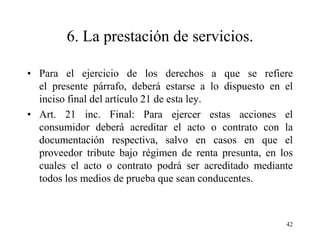 6. La prestación de servicios.

• Para el ejercicio de los derechos a que se refiere
  el presente párrafo, deberá estarse a lo dispuesto en el
  inciso final del artículo 21 de esta ley.
• Art. 21 inc. Final: Para ejercer estas acciones el
  consumidor deberá acreditar el acto o contrato con la
  documentación respectiva, salvo en casos en que el
  proveedor tribute bajo régimen de renta presunta, en los
  cuales el acto o contrato podrá ser acreditado mediante
  todos los medios de prueba que sean conducentes.



                                                        42
 