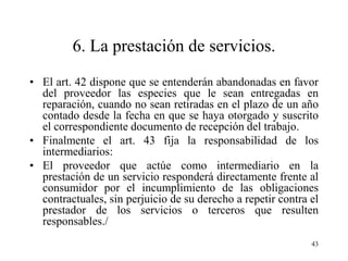 6. La prestación de servicios.
• El art. 42 dispone que se entenderán abandonadas en favor
  del proveedor las especies que le sean entregadas en
  reparación, cuando no sean retiradas en el plazo de un año
  contado desde la fecha en que se haya otorgado y suscrito
  el correspondiente documento de recepción del trabajo.
• Finalmente el art. 43 fija la responsabilidad de los
  intermediarios:
• El proveedor que actúe como intermediario en la
  prestación de un servicio responderá directamente frente al
  consumidor por el incumplimiento de las obligaciones
  contractuales, sin perjuicio de su derecho a repetir contra el
  prestador de los servicios o terceros que resulten
  responsables./
                                                              43
 
