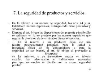 7. La seguridad de productos y servicios.

• En lo relativo a las normas de seguridad, los arts. 44 y ss.
  Establecen normas especiales, distinguiendo entre productos y
  servicios.
• Dispone el art. 44 que las disposiciones del presente párrafo sólo
  se aplicarán en lo no previsto por las normas especiales que
  regulan la provisión de determinados bienes o servicios.
• 1. En lo relativo a los productos cuyo uso uso
  resulte potencialmente peligroso para la salud o
  integridad física de los consumidores o para la
  seguridad de sus bienes, el art. 45 obliga al proveedor a
                              incorporar
  en los mismos, o en instructivos anexos en idioma
  español, las advertencias e indicaciones necesarias
  para que su empleo se efectúe con la mayor seguridad
  posible.
                                                                  44
 