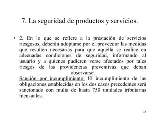 7. La seguridad de productos y servicios.

• 2. En lo que se refiere a la prestación de servicios
  riesgosos, deberán adoptarse por el proveedor las medidas
  que resulten necesarias para que aquélla se realice en
  adecuadas condiciones de seguridad, informando al
  usuario y a quienes pudieren verse afectados por tales
  riesgos de las providencias preventivas que deban
                          observarse.
  Sanción por incumplimiento: El incumplimiento de las
  obligaciones establecidas en los dos casos precedentes será
  sancionado con multa de hasta 750 unidades tributarias
  mensuales.

                                                           45
 