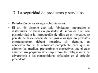7. La seguridad de productos y servicios.

• Regulación de los riesgos sobrevinientes:
• El art. 46 dispone que todo fabricante, importador o
  distribuidor de bienes o prestador de servicios que, con
  posterioridad a la introducción de ellos en el mercado, se
  percate de la existencia de peligros o riesgos no previstos
  oportunamente, deberá ponerlos, sin demora, en
  conocimiento de la autoridad competente para que se
  adopten las medidas preventivas o correctivas que el caso
  amerite, sin perjuicio de cumplir con las obligaciones de
  advertencia a los consumidores señaladas en el artículo
  precedente.

                                                           46
 