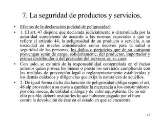7. La seguridad de productos y servicios.
• Efectos de la declaración judicial de peligrosidad:
• 1. El art. 47 dispone que declarada judicialmente o determinada por la
  autoridad competente de acuerdo a las normas especiales a que se
  refiere el artículo 44, la peligrosidad de un producto o servicio, o su
  toxicidad en niveles considerados como nocivos para la salud o
  seguridad de las personas, los daños o perjuicios que de su consumo
  provengan serán de cargo, solidariamente, del productor, importador y
  primer distribuidor o del prestador del servicio, en su caso.
• Con todo, se eximirá de la responsabilidad contemplada en el inciso
  anterior quien provea los bienes o preste los servicios cumpliendo con
  las medidas de prevención legal o reglamentariamente establecidas y
  los demás cuidados y diligencias que exija la naturaleza de aquéllos.
• 2. De igual forma dicha declaración de peligrosidad obliga según el art.
  48 alp proveedor a su costa a cambiar la mercancía a los consumidores
  por otra inocua, de utilidad análoga y de valor equivalente. De no ser
  ello posible, deberá restituirles lo que hubieren pagado por el bien
  contra la devolución de éste en el estado en que se encuentre.


                                                                        47
 