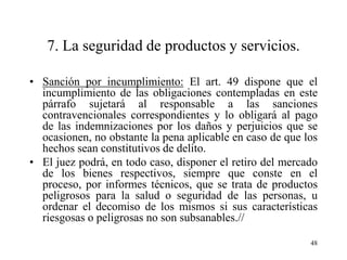 7. La seguridad de productos y servicios.

• Sanción por incumplimiento: El art. 49 dispone que el
  incumplimiento de las obligaciones contempladas en este
  párrafo sujetará al responsable a las sanciones
  contravencionales correspondientes y lo obligará al pago
  de las indemnizaciones por los daños y perjuicios que se
  ocasionen, no obstante la pena aplicable en caso de que los
  hechos sean constitutivos de delito.
• El juez podrá, en todo caso, disponer el retiro del mercado
  de los bienes respectivos, siempre que conste en el
  proceso, por informes técnicos, que se trata de productos
  peligrosos para la salud o seguridad de las personas, u
  ordenar el decomiso de los mismos si sus características
  riesgosas o peligrosas no son subsanables.//

                                                           48
 