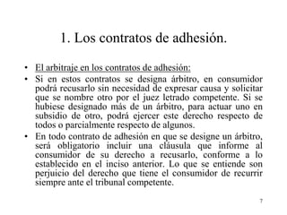 1. Los contratos de adhesión.
• El arbitraje en los contratos de adhesión:
• Si en estos contratos se designa árbitro, en consumidor
  podrá recusarlo sin necesidad de expresar causa y solicitar
  que se nombre otro por el juez letrado competente. Si se
  hubiese designado más de un árbitro, para actuar uno en
  subsidio de otro, podrá ejercer este derecho respecto de
  todos o parcialmente respecto de algunos.
• En todo contrato de adhesión en que se designe un árbitro,
  será obligatorio incluir una cláusula que informe al
  consumidor de su derecho a recusarlo, conforme a lo
  establecido en el inciso anterior. Lo que se entiende son
  perjuicio del derecho que tiene el consumidor de recurrir
  siempre ante el tribunal competente.
                                                            7
 