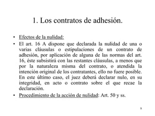 1. Los contratos de adhesión.

• Efectos de la nulidad:
• El art. 16 A dispone que declarada la nulidad de una o
  varias cláusulas o estipulaciones de un contrato de
  adhesión, por aplicación de alguna de las normas del art.
  16, éste subsistirá con las restantes cláusulas, a menos que
  por la naturaleza misma del contrato, o atendida la
  intención original de los contratantes, ello no fuere posible.
  En este último caso, el juez deberá declarar nulo, en su
  integridad, en acto o contrato sobre el que recae la
  declaración.
• Procedimiento de la acción de nulidad: Art. 50 y ss.

                                                               8
 