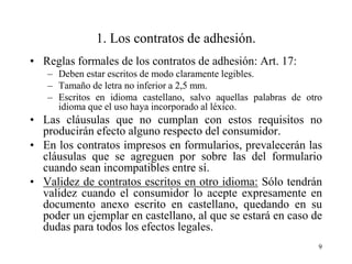 1. Los contratos de adhesión.
• Reglas formales de los contratos de adhesión: Art. 17:
   – Deben estar escritos de modo claramente legibles.
   – Tamaño de letra no inferior a 2,5 mm.
   – Escritos en idioma castellano, salvo aquellas palabras de otro
     idioma que el uso haya incorporado al léxico.
• Las cláusulas que no cumplan con estos requisitos no
  producirán efecto alguno respecto del consumidor.
• En los contratos impresos en formularios, prevalecerán las
  cláusulas que se agreguen por sobre las del formulario
  cuando sean incompatibles entre sí.
• Validez de contratos escritos en otro idioma: Sólo tendrán
  validez cuando el consumidor lo acepte expresamente en
  documento anexo escrito en castellano, quedando en su
  poder un ejemplar en castellano, al que se estará en caso de
  dudas para todos los efectos legales.
                                                                  9
 