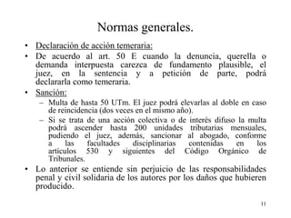 Normas generales.
• Declaración de acción temeraria:
• De acuerdo al art. 50 E cuando la denuncia, querella o
  demanda interpuesta carezca de fundamento plausible, el
  juez, en la sentencia y a petición de parte, podrá
  declararla como temeraria.
• Sanción:
    – Multa de hasta 50 UTm. El juez podrá elevarlas al doble en caso
      de reincidencia (dos veces en el mismo año).
    – Si se trata de una acción colectiva o de interés difuso la multa
      podrá ascender hasta 200 unidades tributarias mensuales,
      pudiendo el juez, además, sancionar al abogado, conforme
      a     las   facultades    disciplinarias  contenidas   en    los
      artículos 530 y siguientes del Código Orgánico de
      Tribunales.
• Lo anterior se entiende sin perjuicio de las responsabilidades
  penal y civil solidaria de los autores por los daños que hubieren
  producido.
                                                                    11
 