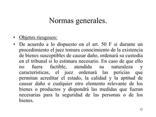 Normas generales.

• Objetos riesgosos:
• De acuerdo a lo dispuesto en el art. 50 F si durante un
  procedimiento el juez tomara conocimiento de la existencia
  de bienes susceptibles de causar daño, ordenará su custodia
  en el tribunal si lo estimara necesario. En caso de que ello
  no fuera factible, atendida su naturaleza y
  características, el juez ordenará las pericias que
  permitan acreditar el estado, la calidad y la aptitud de
  causar daño o cualquier otro elemento relevante de los
  bienes o productos y dispondrá las medidas que fueran
  necesarias para la seguridad de las personas o de los
  bienes.
                                                            12
 