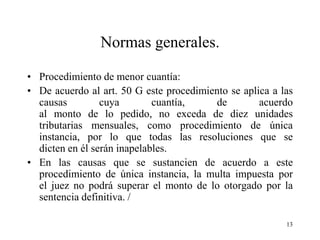 Normas generales.

• Procedimiento de menor cuantía:
• De acuerdo al art. 50 G este procedimiento se aplica a las
  causas         cuya        cuantía,    de         acuerdo
  al monto de lo pedido, no exceda de diez unidades
  tributarias mensuales, como procedimiento de única
  instancia, por lo que todas las resoluciones que se
  dicten en él serán inapelables.
• En las causas que se sustancien de acuerdo a este
  procedimiento de única instancia, la multa impuesta por
  el juez no podrá superar el monto de lo otorgado por la
  sentencia definitiva. /

                                                          13
 