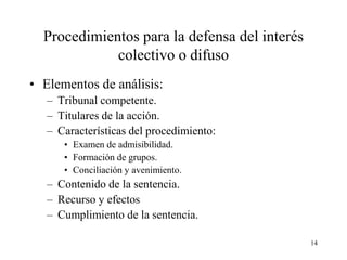 Procedimientos para la defensa del interés
             colectivo o difuso
• Elementos de análisis:
   – Tribunal competente.
   – Titulares de la acción.
   – Características del procedimiento:
      • Examen de admisibilidad.
      • Formación de grupos.
      • Conciliación y avenimiento.
   – Contenido de la sentencia.
   – Recurso y efectos
   – Cumplimiento de la sentencia.

                                               14
 