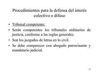 Procedimientos para la defensa del interés
             colectivo o difuso
• Tribunal competente:
• Serán competentes los tribunales ordinarios de
  justicia, conforme a las reglas generales.
• Son los juzgados de letras en lo civil.
• Se debe comparecer con abogado patrocinante y
  mandatario judicial.



                                               15
 