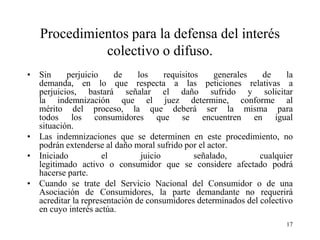 Procedimientos para la defensa del interés
             colectivo o difuso.
• Sin     perjuicio     de     los     requisitos    generales  de     la
  demanda, en lo que respecta a las peticiones relativas a
  perjuicios, bastará señalar el daño sufrido y solicitar
  la indemnización que el juez determine, conforme al
  mérito del proceso, la que deberá ser la misma para
  todos los consumidores que se encuentren en igual
  situación.
• Las indemnizaciones que se determinen en este procedimiento, no
  podrán extenderse al daño moral sufrido por el actor.
• Iniciado           el         juicio          señalado,      cualquier
  legitimado activo o consumidor que se considere afectado podrá
  hacerse parte.
• Cuando se trate del Servicio Nacional del Consumidor o de una
  Asociación de Consumidores, la parte demandante no requerirá
  acreditar la representación de consumidores determinados del colectivo
  en cuyo interés actúa.
                                                                       17
 