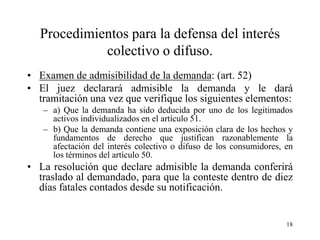 Procedimientos para la defensa del interés
            colectivo o difuso.
• Examen de admisibilidad de la demanda: (art. 52)
• El juez declarará admisible la demanda y le dará
  tramitación una vez que verifique los siguientes elementos:
   – a) Que la demanda ha sido deducida por uno de los legitimados
     activos individualizados en el artículo 51.
   – b) Que la demanda contiene una exposición clara de los hechos y
     fundamentos de derecho que justifican razonablemente la
     afectación del interés colectivo o difuso de los consumidores, en
     los términos del artículo 50.
• La resolución que declare admisible la demanda conferirá
  traslado al demandado, para que la conteste dentro de diez
  días fatales contados desde su notificación.


                                                                    18
 