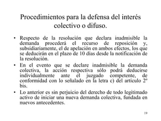 Procedimientos para la defensa del interés
            colectivo o difuso.
• Respecto de la resolución que declara inadmisible la
  demanda procederá el recurso de reposición y,
  subsidiariamente, el de apelación en ambos efectos, los que
  se deducirán en el plazo de 10 días desde la notificación de
  la resolución.
• En el evento que se declare inadmisible la demanda
  colectiva, la acción respectiva sólo podrá deducirse
  individualmente ante el juzgado competente, de
  conformidad con lo señalado en la letra c) del artículo 2º
  bis.
• Lo anterior es sin perjuicio del derecho de todo legitimado
  activo de iniciar una nueva demanda colectiva, fundada en
  nuevos antecedentes.
                                                            19
 
