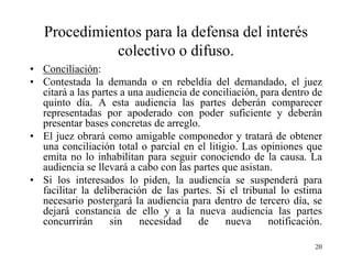 Procedimientos para la defensa del interés
             colectivo o difuso.
• Conciliación:
• Contestada la demanda o en rebeldía del demandado, el juez
  citará a las partes a una audiencia de conciliación, para dentro de
  quinto día. A esta audiencia las partes deberán comparecer
  representadas por apoderado con poder suficiente y deberán
  presentar bases concretas de arreglo.
• El juez obrará como amigable componedor y tratará de obtener
  una conciliación total o parcial en el litigio. Las opiniones que
  emita no lo inhabilitan para seguir conociendo de la causa. La
  audiencia se llevará a cabo con las partes que asistan.
• Si los interesados lo piden, la audiencia se suspenderá para
  facilitar la deliberación de las partes. Si el tribunal lo estima
  necesario postergará la audiencia para dentro de tercero día, se
  dejará constancia de ello y a la nueva audiencia las partes
  concurrirán      sin    necesidad     de    nueva     notificación.

                                                                   20
 