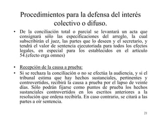 Procedimientos para la defensa del interés
             colectivo o difuso.
• De la conciliación total o parcial se levantará un acta que
  consignará sólo las especificaciones del arreglo, la cual
  subscribirán el juez, las partes que lo deseen y el secretario, y
  tendrá el valor de sentencia ejecutoriada para todos los efectos
  legales, en especial para los establecidos en el artículo
  54.(efecto erga omnes)

• Recepción de la causa a prueba:
• Si se rechaza la conciliación o no se efectúa la audiencia, y si el
  tribunal estima que hay hechos sustanciales, pertinentes y
  controvertidos, recibirá la causa a prueba por el lapso de veinte
  días. Sólo podrán fijarse como puntos de prueba los hechos
  sustanciales controvertidos en los escritos anteriores a la
  resolución que ordena recibirla. En caso contrario, se citará a las
  partes a oír sentencia.

                                                                   21
 