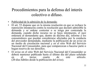 Procedimientos para la defensa del interés
             colectivo o difuso.
• Publicidad de la admisión de la demanda:
• El art. 53 dispone que en la misma resolución en que se rechace la
  reposición interpuesta contra la resolución que declaró admisible la
  demanda y se ordene contestar o se tenga por contestada la
  demanda, cuando dicho recurso no se haya interpuesto, el juez
  ordenará al demandante que, dentro de décimo día, informe a los
  consumidores que puedan considerarse afectados por la conducta
  del proveedor demandado, mediante la publicación de un aviso en
  un medio de circulación nacional y en el sitio Web del Servicio
  Nacional del Consumidor, para que comparezcan a hacerse parte o
  hagan reserva de sus derechos.
• El aviso en el sitio Web del Servicio Nacional del Consumidor se
  deberá mantener publicado hasta el último día del plazo señalado
  en       el      inciso      cuarto       de      este     artículo.
  (20 días hábiles desde la publicación del aviso).
                                                                    22
 