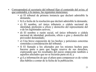 • Corresponderá al secretario del tribunal fijar el contenido del aviso, el
  que contendrá, a lo menos, las siguientes menciones:
       • a) El tribunal de primera instancia que declaró admisible la
         demanda;
       • b) La fecha de la resolución que declaró admisible la demanda;
       • c) El nombre, rol único tributario o cédula nacional de
         identidad, profesión u oficio y domicilio del representante del
         o de los legitimados activos;
       • d) El nombre o razón social, rol único tributario o cédula
         nacional de identidad, profesión, oficio o giro y domicilio del
         proveedor demandado;
       • e) Una breve exposición de los hechos y peticiones concretas
         sometidas a consideración del tribunal;
       • f) El llamado a los afectados por los mismos hechos para
         hacerse parte o para que hagan reserva de sus derechos,
         expresando que los resultados del juicio empecerán también a
         aquellos afectados que no se hicieran parte en él, y
       • g) La información de que el plazo para comparecer es de veinte
         días hábiles a contar de la fecha de la publicación.

                                                                         23
 