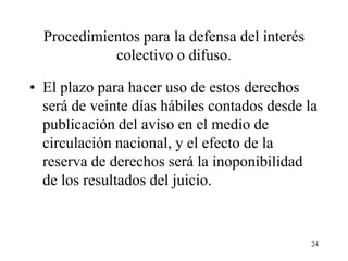 Procedimientos para la defensa del interés
            colectivo o difuso.

• El plazo para hacer uso de estos derechos
  será de veinte días hábiles contados desde la
  publicación del aviso en el medio de
  circulación nacional, y el efecto de la
  reserva de derechos será la inoponibilidad
  de los resultados del juicio.


                                               24
 
