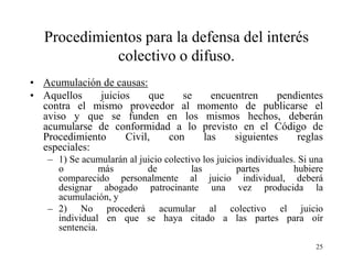 Procedimientos para la defensa del interés
             colectivo o difuso.
• Acumulación de causas:
• Aquellos    juicios     que    se   encuentren     pendientes
  contra el mismo proveedor al momento de publicarse el
  aviso y que se funden en los mismos hechos, deberán
  acumularse de conformidad a lo previsto en el Código de
  Procedimiento     Civil,    con   las    siguientes    reglas
  especiales:
   – 1) Se acumularán al juicio colectivo los juicios individuales. Si una
     o          más        de          las         partes         hubiere
     comparecido personalmente al juicio individual, deberá
     designar abogado patrocinante una vez producida la
     acumulación, y
   – 2) No procederá acumular al colectivo el juicio
     individual en que se haya citado a las partes para oír
     sentencia.
                                                                        25
 