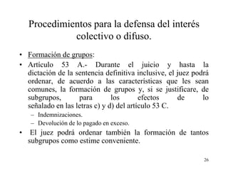 Procedimientos para la defensa del interés
              colectivo o difuso.
• Formación de grupos:
• Artículo 53 A.- Durante el juicio y hasta la
  dictación de la sentencia definitiva inclusive, el juez podrá
  ordenar, de acuerdo a las características que les sean
  comunes, la formación de grupos y, si se justificare, de
  subgrupos,       para        los       efectos     de      lo
  señalado en las letras c) y d) del artículo 53 C.
    – Indemnizaciones.
    – Devolución de lo pagado en exceso.
•    El juez podrá ordenar también la formación de tantos
    subgrupos como estime conveniente.

                                                             26
 