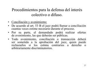 Procedimientos para la defensa del interés
            colectivo o difuso.
• Conciliación y avenimiento:
• De acuerdo al art. 53 B el juez podrá llamar a conciliación
  cuantas veces estime necesario durante el proceso.
• Por su parte, el demandado podrá realizar ofertas
  de avenimiento, las que deberán ser públicas.
• Todo avenimiento, conciliación o transacción deberá
  ser sometido a la aprobación del juez, quien puede
  rechazarlos si los estima contrarios a derecho o
  arbitrariamente discriminatorios.




                                                           27
 
