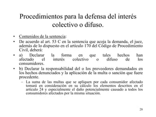 Procedimientos para la defensa del interés
             colectivo o difuso.
• Contenidos de la sentencia:
• De acuerdo al art. 53 C en la sentencia que acoja la demanda, el juez,
  además de lo dispuesto en el artículo 170 del Código de Procedimiento
  Civil, deberá:
• a)     Declarar   la    forma     en    que     tales    hechos    han
  afectado     el    interés    colectivo     o      difuso    de     los
  consumidores.
• b) Declarar la responsabilidad del o los proveedores demandados en
  los hechos denunciados y la aplicación de la multa o sanción que fuere
  procedente.
    – La suma de las multas que se apliquen por cada consumidor afectado
      tomará en consideración en su cálculo los elementos descritos en el
      artículo 24 y especialmente el daño potencialmente causado a todos los
      consumidores afectados por la misma situación.



                                                                          28
 