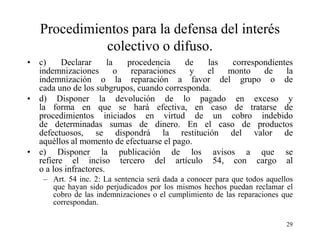 Procedimientos para la defensa del interés
             colectivo o difuso.
• c)     Declarar      la  procedencia    de   las  correspondientes
  indemnizaciones        o  reparaciones   y   el  monto    de    la
  indemnización o la reparación a favor del grupo o de
  cada uno de los subgrupos, cuando corresponda.
• d) Disponer la devolución de lo pagado en exceso y
  la forma en que se hará efectiva, en caso de tratarse de
  procedimientos iniciados en virtud de un cobro indebido
  de determinadas sumas de dinero. En el caso de productos
  defectuosos, se dispondrá la restitución del valor de
  aquéllos al momento de efectuarse el pago.
• e) Disponer la publicación de los avisos a que se
  refiere el inciso tercero del artículo 54, con cargo al
  o a los infractores.
    – Art. 54 inc. 2: La sentencia será dada a conocer para que todos aquellos
      que hayan sido perjudicados por los mismos hechos puedan reclamar el
      cobro de las indemnizaciones o el cumplimiento de las reparaciones que
      correspondan.

                                                                            29
 