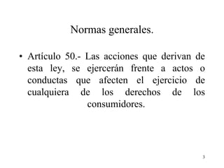 Normas generales.

• Artículo 50.- Las acciones que derivan de
  esta ley, se ejercerán frente a actos o
  conductas que afecten el ejercicio de
  cualquiera de los derechos de los
                consumidores.




                                          3
 