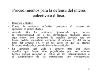 Procedimientos para la defensa del interés
             colectivo o difuso.
• Recursos y efectos:
• Contra la sentencia definitiva procederá el recurso de
  apelación, en ambos efectos.
• Artículo     54.-   La     sentencia    ejecutoriada que declare
  la responsabilidad del o los demandados producirá efecto
  erga omnes, con excepción de aquellos procesos que no
  hayan podido acumularse conforme al número 2) del inciso
  final del artículo 53, y de los casos en que se efectúe
  la reserva de derechos que admite el mismo artículo.
• La sentencia será dada a conocer para que todos
  aquellos que hayan sido perjudicados por los mismos
  hechos puedan reclamar el cobro de las indemnizaciones o
  el cumplimiento de las reparaciones que correspondan.



                                                                31
 