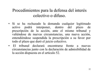 Procedimientos para la defensa del interés
            colectivo o difuso.
• Si se ha rechazado la demanda cualquier legitimado
  activo podrá interponer, dentro del plazo de
  prescripción de la acción, ante el mismo tribunal y
  valiéndose de nuevas circunstancias, una nueva acción,
  entendiéndose suspendida la prescripción a su favor por
  todo el plazo que duró el juicio colectivo.
• El tribunal declarará encontrarse frente a nuevas
  circunstancias junto con la declaración de admisibilidad de
  la acción dispuesta en el artículo 52.



                                                           32
 