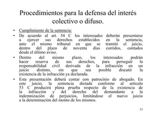Procedimientos para la defensa del interés
             colectivo o difuso.
• Cumplimiento de la sentencia:
• De acuerdo al art. 54 C los interesados deberán presentarse
  a ejercer sus derechos establecidos en la sentencia,
  ante el mismo tribunal en que se tramitó el juicio,
  dentro del plazo de noventa días corridos, contados
  desde el último aviso.
• Dentro      del      mismo      plazo,     los    interesados     podrán
  hacer     reserva     de    sus     derechos,    para     perseguir    la
  responsabilidad civil derivada de la infracción en un
  juicio     distinto,    sin    que      sea    posible     discutir    la
  existencia de la infracción ya declarada.
• Esta presentación deberá contar con patrocinio de abogado. En
  este juicio, la sentencia dictada conforme al artículo
  53 C producirá plena prueba respecto de la existencia de
  la infracción y del derecho del demandante a la
  indemnización de perjuicios, limitándose el nuevo juicio
  a la determinación del monto de los mismos.

                                                                         33
 
