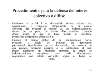 Procedimientos para la defensa del interés
             colectivo o difuso.
• Conforme el art.54 F el demandado deberá efectuar las
  reparaciones   o     consignar    íntegramente      en  la     cuenta
  corriente del tribunal el monto de las indemnizaciones,
  dentro de un plazo de treinta días corridos, contado
  desde aquel en que se haya fallado el incidente
  promovido conforme al artículo 54 E.
• Cuando el monto global de la indemnización pueda
  producir,    a     juicio     del     tribunal,      un   detrimento
  patrimonial significativo en el demandado, de manera tal
  que pudiera estimarse próximo a la insolvencia, el juez
  podrá establecer un programa mensual de pago de
  indemnizaciones       completas      para       cada    demandante,
  reajustadas, con interés corriente, según su fecha de
                                  pago.



                                                                     34
 