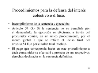 Procedimientos para la defensa del interés
            colectivo o difuso.
• Incumplimiento de la sentencia y ejecución:
• Artículo 54 G.- Si la sentencia no es cumplida por
  el demandado, la ejecución se efectuará, a través del
  procurador común, en un único procedimiento, por el
  monto global a que se refiere el inciso final del
  artículo 54 E, o por el saldo total insoluto.
• El pago que corresponda hacer en este procedimiento a
  cada consumidor se efectuará a prorrata de sus respectivos
  derechos declarados en la sentencia definitiva.


                                                          35
 