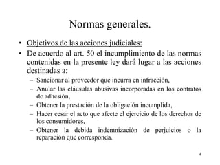 Normas generales.
• Objetivos de las acciones judiciales:
• De acuerdo al art. 50 el incumplimiento de las normas
  contenidas en la presente ley dará lugar a las acciones
  destinadas a:
   – Sancionar al proveedor que incurra en infracción,
   – Anular las cláusulas abusivas incorporadas en los contratos
     de adhesión,
   – Obtener la prestación de la obligación incumplida,
   – Hacer cesar el acto que afecte el ejercicio de los derechos de
     los consumidores,
   – Obtener la debida indemnización de perjuicios o la
     reparación que corresponda.

                                                                  4
 