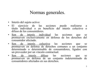 Normas generales.
• Interés del sujeto activo:
• El ejercicio de las acciones puede realizarse a
  título individual o en beneficio del interés colectivo o
  difuso de los consumidores.
• Son de interés individual las acciones que se
  promueven exclusivamente en defensa de los derechos del
  consumidor afectado.
• Son de interés colectivo las acciones que se
  promueven en defensa de derechos comunes a un conjunto
  determinado o determinable de consumidores, ligados con
  un proveedor por un vínculo contractual.
• Son     de     interés     difuso las    acciones que  se
  promueven en defensa de un conjunto indeterminado de
  consumidores afectados en sus derechos.
                                                          5
 
