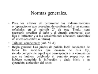 Normas generales.
• Para los efectos de determinar las indemnizaciones
  o reparaciones que procedan, de conformidad a las normas
  señaladas en el párrafo 2º de este Título, será
  necesario acreditar el daño y el vínculo contractual que
  liga al infractor y a los consumidores afectados. (acciones
  de interés colectivo o difuso)
• Tribunal competente: (Art. 50 A)
• Regla general: Los jueces de policía local conocerán de
  todas las acciones que emanan de esta ley,
  siendo competente aquel que corresponda a la comuna en
  que se hubiera celebrado el contrato respectivo, se
  hubiere cometido la infracción o dado inicio a su
  ejecución, a elección del actor.
                                                            6
 
