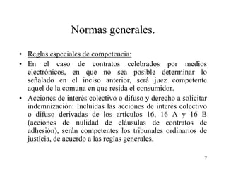 Normas generales.

• Reglas especiales de competencia:
• En el caso de contratos celebrados por medios
  electrónicos, en que no sea posible determinar lo
  señalado en el inciso anterior, será juez competente
  aquel de la comuna en que resida el consumidor.
• Acciones de interés colectivo o difuso y derecho a solicitar
  indemnización: Incluidas las acciones de interés colectivo
  o difuso derivadas de los artículos 16, 16 A y 16 B
  (acciones de nulidad de cláusulas de contratos de
  adhesión), serán competentes los tribunales ordinarios de
  justicia, de acuerdo a las reglas generales.

                                                             7
 
