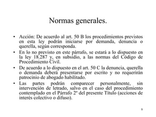 Normas generales.
• Acción: De acuerdo al art. 50 B los procedimientos previstos
  en esta ley podrán iniciarse por demanda, denuncia o
  querella, según corresponda.
• En lo no previsto en este párrafo, se estará a lo dispuesto en
  la ley 18.287 y, en subsidio, a las normas del Código de
  Procedimiento Civil.
• De acuerdo a lo dispuesto en el art. 50 C la denuncia, querella
  o demanda deberá presentarse por escrito y no requerirán
  patrocinio de abogado habilitado.
• Las partes podrán comparecer personalmente, sin
  intervención de letrado, salvo en el caso del procedimiento
  contemplado en el Párrafo 2º del presente Título (acciones de
  interés colectivo o difuso).

                                                                8
 