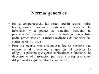 Normas generales.

• En su comparecencia, las partes podrán realizar todas
  las gestiones procesales destinadas a acreditar la
  infracción y a probar su derecho, incluidas la
  presentación, examen y tacha de testigos, cuya lista
  podrá presentarse en la misma audiencia de conciliación,
  contestación y prueba.
• Para los efectos previstos en esta ley se presume que
  representa al proveedor, y que en tal carácter lo
  obliga, la persona que ejerce habitualmente funciones de
  dirección o administración por cuenta o representación
  del proveedor a que se refiere el artículo 50 D.

                                                         9
 