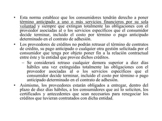 • Esta norma establece que los consumidores tendrán derecho a poner
  término anticipado a uno o más servicios financieros por su sola
  voluntad y siempre que extingan totalmente las obligaciones con el
  proveedor asociadas al o los servicios específicos que el consumidor
  decide terminar, incluido el costo por término o pago anticipado
  determinado en el contrato de adhesión.
• Los proveedores de créditos no podrán retrasar el término de contratos
  de crédito, su pago anticipado o cualquier otra gestión solicitada por el
  consumidor que tenga por objeto poner fin a la relación contractual
  entre éste y la entidad que provee dichos créditos.
   – Se considerará retraso cualquier demora superior a diez días
      hábiles una vez extinguidas totalmente las obligaciones con el
      proveedor asociadas al o los servicios específicos que el
      consumidor decide terminar, incluido el costo por término o pago
      anticipado determinado en el contrato de adhesión.
• Asimismo, los proveedores estarán obligados a entregar, dentro del
  plazo de diez días hábiles, a los consumidores que así lo soliciten, los
  certificados y antecedentes que sean necesarios para renegociar los
  créditos que tuvieran contratados con dicha entidad.
 