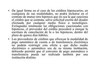• De igual forma en el caso de los créditos hipotecarios, en
  cualquiera de sus modalidades, no podrá incluirse en el
  contrato de mutuo otra hipoteca que no sea la que cauciona
  el crédito que se contrata, salvo solicitud escrita del deudor
  efectuada por cualquier medio físico o tecnológico.
  Extinguidas totalmente las obligaciones caucionadas con
  hipotecas, el proveedor del crédito procederá a otorgar la
  escritura de cancelación de la o las hipotecas, dentro del
  plazo de quince días hábiles.
• Los proveedores de créditos que ofrezcan la modalidad de
  pago automático de cuenta o de transferencia electrónica
  no podrán restringir esta oferta a que dicho medio
  electrónico o automático sea de su misma institución,
  debiendo permitir que el convenio de pago automático o
  transferencia pueda ser realizado también por una
  institución distinta.
 