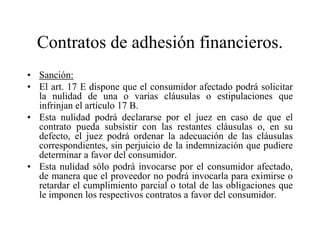 Contratos de adhesión financieros.
• Sanción:
• El art. 17 E dispone que el consumidor afectado podrá solicitar
  la nulidad de una o varias cláusulas o estipulaciones que
  infrinjan el artículo 17 B.
• Esta nulidad podrá declararse por el juez en caso de que el
  contrato pueda subsistir con las restantes cláusulas o, en su
  defecto, el juez podrá ordenar la adecuación de las cláusulas
  correspondientes, sin perjuicio de la indemnización que pudiere
  determinar a favor del consumidor.
• Esta nulidad sólo podrá invocarse por el consumidor afectado,
  de manera que el proveedor no podrá invocarla para eximirse o
  retardar el cumplimiento parcial o total de las obligaciones que
  le imponen los respectivos contratos a favor del consumidor.
 