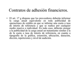 Contratos de adhesión financieros.
• El art. 17 g dispone que los proveedores deberán informar
  la carga anual equivalente en toda publicidad de
  operaciones de crédito en que se informe una cuota o tasa
  de interés de referencia y que se realice por cualquier
  medio masivo o individual. En todo caso, deberán otorgar
  a la publicidad de la carga anual un tratamiento similar a la
  de la cuota o tasa de interés de referencia, en cuanto a
  tipografía de la gráfica, extensión, ubicación, duración,
  dicción, repeticiones y nivel de audición.
 